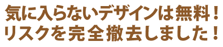 気に入らないデザインは無料！リスクを完全撤去しました！